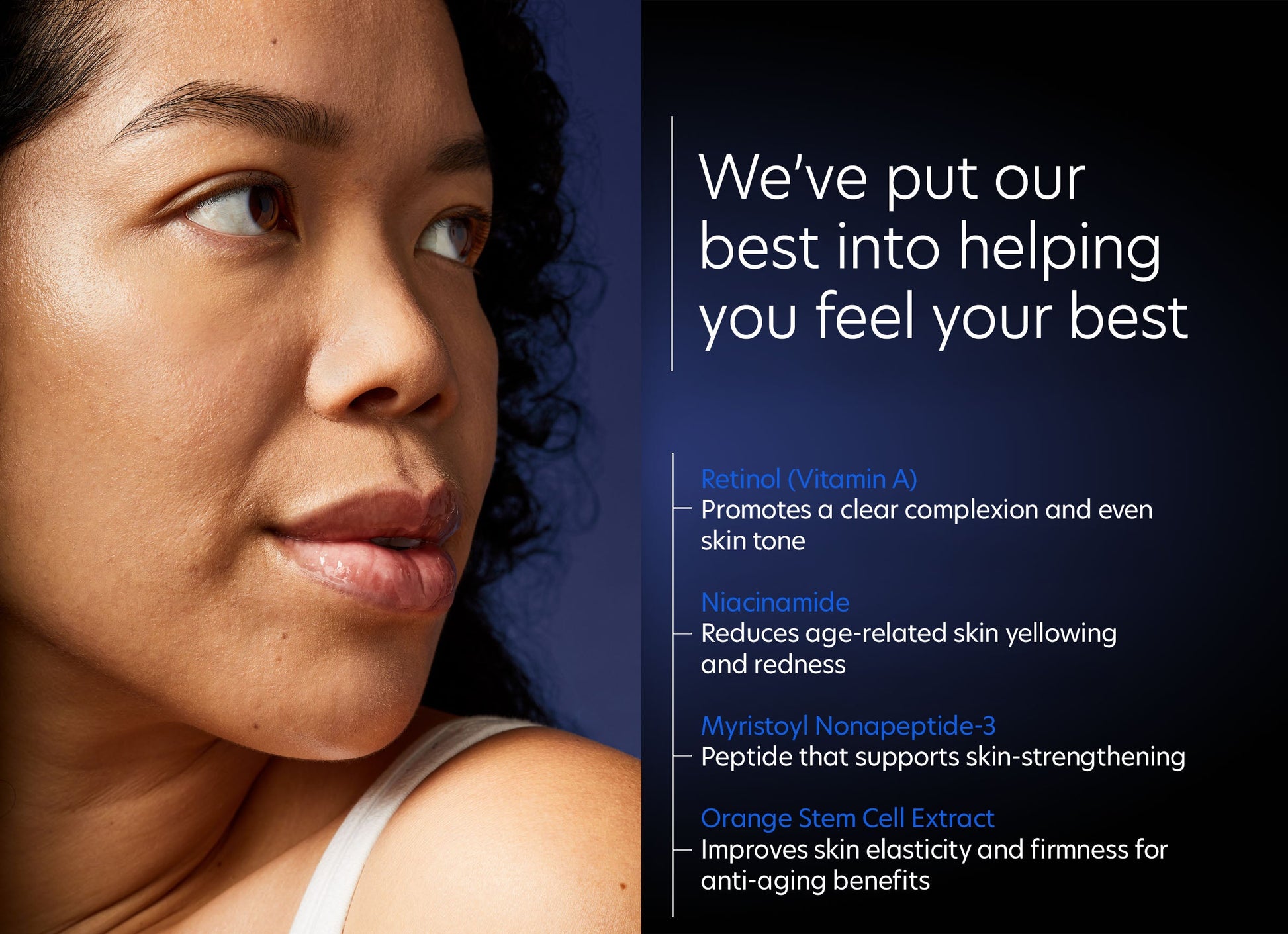 Intensive Age Refining Treatment®: 0.5% pure retinol night - We've put our best into helping you feel your best. Top 4 ingredients: Retinol (Vitamin A), Niacinamide, Myristoyl Nonapeptide-3, Orange Stem Cell Extract